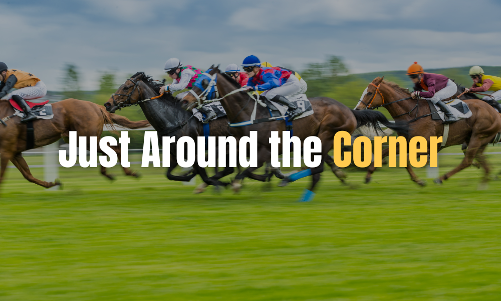Horses racing in the Kentucky Derby with our title "Just Around the Corner" across the middle.